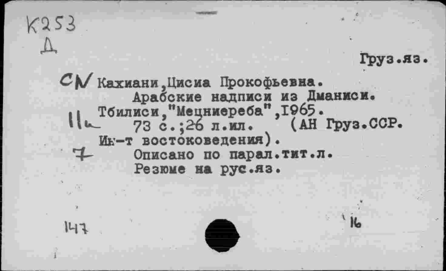 ﻿Ki S3
A
Груз.яз.
Кахиани,Цисиа Прокофьевна. Арабские надписи из Дманиси.
Н Тбилиси "Мецниереба",1965• 73с.;2бл.ил. (АН Груз.ССР.
Ик-т востоковедения).
*4- Описано по парал.тит.л.
Резюие на рус.яз.
1ЧЧ
'IG